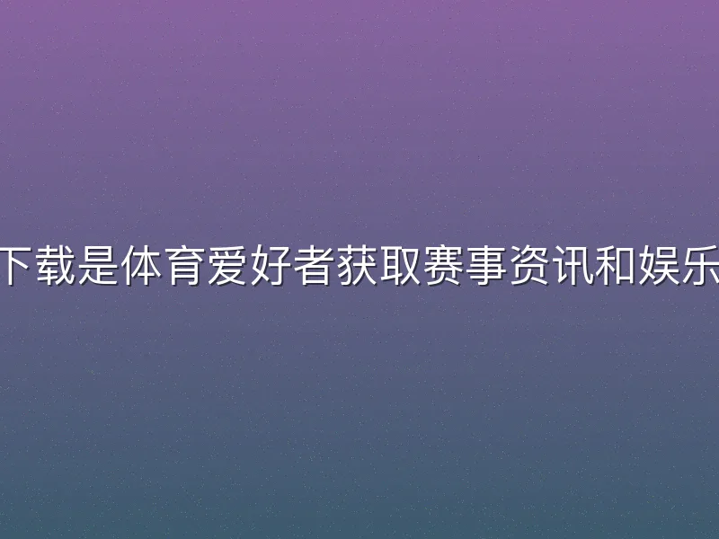 贝博体育app下载是体育爱好者获取赛事资讯和娱乐体验的实用工